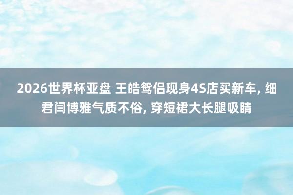 2026世界杯亚盘 王皓鸳侣现身4S店买新车， 细君闫博雅气质不俗， 穿短裙大长腿吸睛