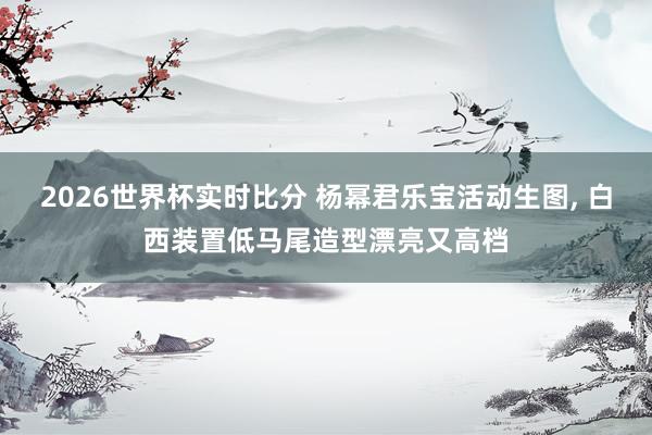 2026世界杯实时比分 杨幂君乐宝活动生图，<a href=