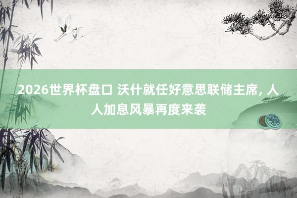 2026世界杯盘口 沃什就任好意思联储主席, 人人加息风暴再度来袭