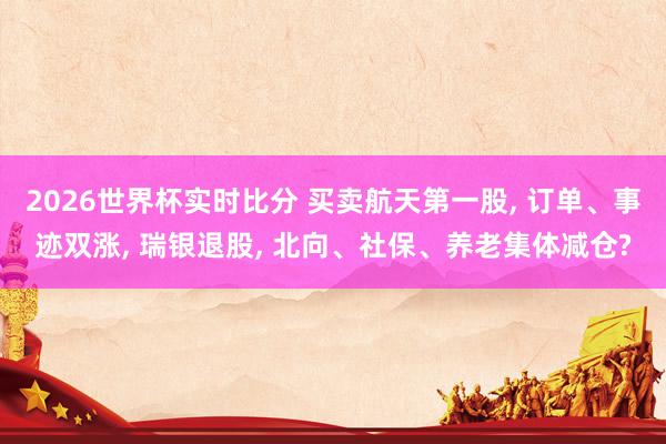 2026世界杯实时比分 买卖航天第一股, 订单、事迹双涨, 瑞银退股, 北向、社保、养老集体减仓?