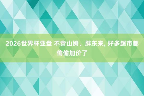 2026世界杯亚盘 不啻山姆、胖东来, 好多超市都偷偷加价了