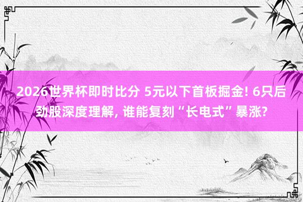 2026世界杯即时比分 5元以下首板掘金! 6只后劲股深度理解, 谁能复刻“长电式”暴涨?