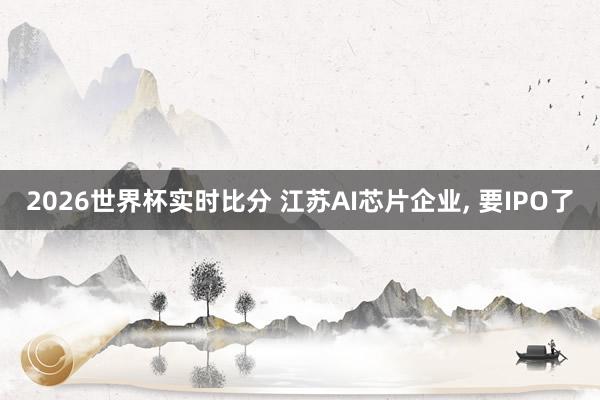 2026世界杯实时比分 江苏AI芯片企业, 要IPO了
