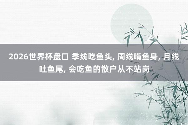 2026世界杯盘口 季线吃鱼头, 周线啃鱼身, 月线吐鱼尾, 会吃鱼的散户从不站岗