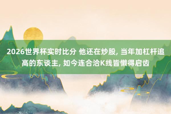 2026世界杯实时比分 他还在炒股, 当年加杠杆追高的东谈主, 如今连合洽K线皆懒得启齿