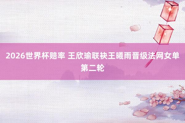 2026世界杯赔率 王欣瑜联袂王曦雨晋级法网女单第二轮