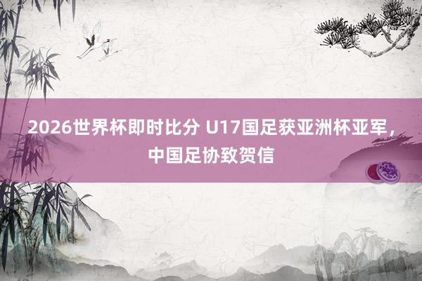 2026世界杯即时比分 U17国足获亚洲杯亚军,中国足协致贺信