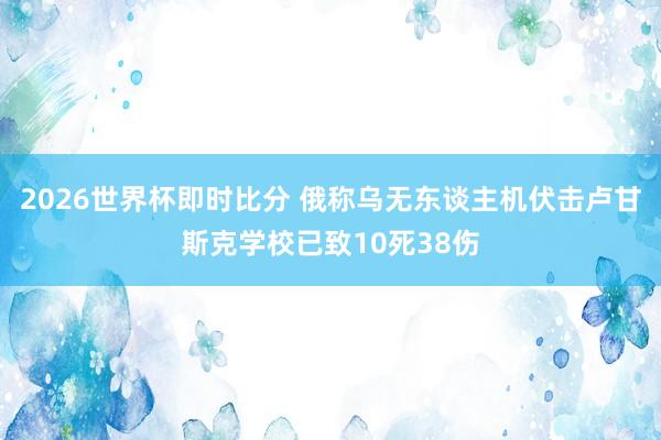 2026世界杯即时比分 俄称乌无东谈主机伏击卢甘斯克学校已致10死38伤