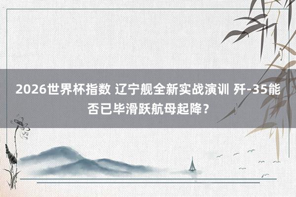 2026世界杯指数 辽宁舰全新实战演训 歼-35能否已毕滑跃航母起降?