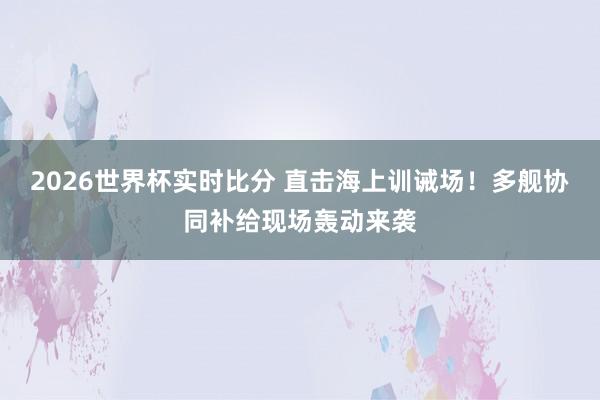 2026世界杯实时比分 直击海上训诫场!多舰协同补给现场轰动来袭