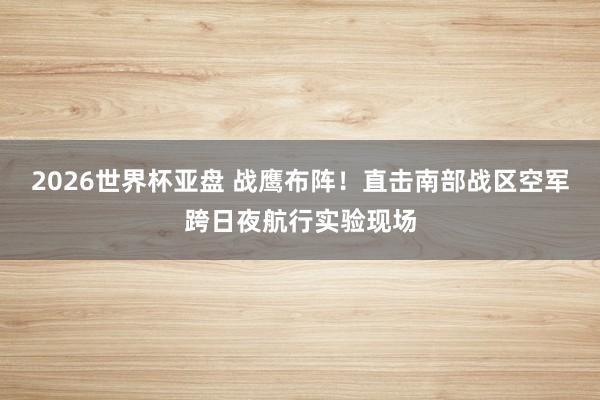 2026世界杯亚盘 战鹰布阵!直击南部战区空军跨日夜航行实验现场