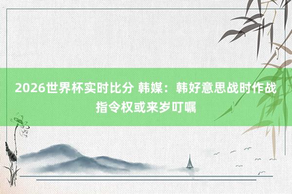 2026世界杯实时比分 韩媒:韩好意思战时作战指令权或来岁叮嘱