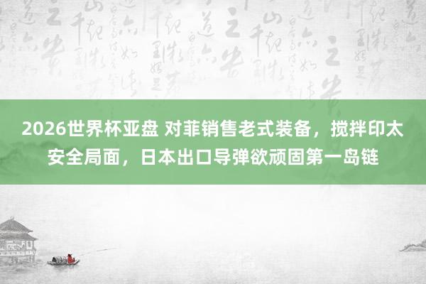 2026世界杯亚盘 对菲销售老式装备,搅拌印太安全局面,日本出口导弹欲顽固第一岛链