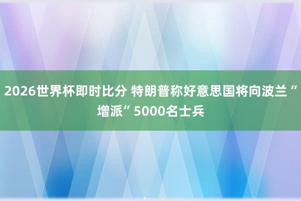 2026世界杯即时比分 特朗普称好意思国将向波兰“增派”5000名士兵
