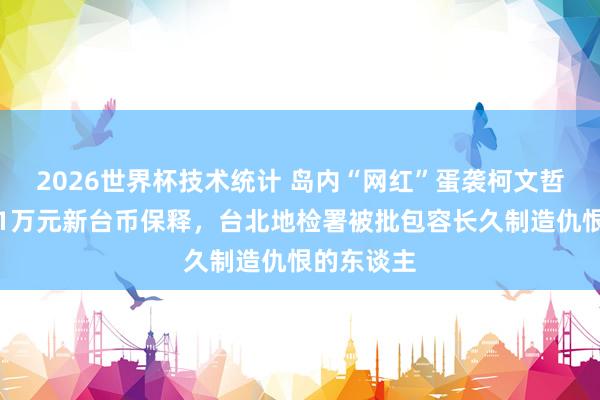 2026世界杯技术统计 岛内“网红”蛋袭柯文哲获降保至1万元新台币保释,台北地检署被批包容长久制造仇恨的东谈主