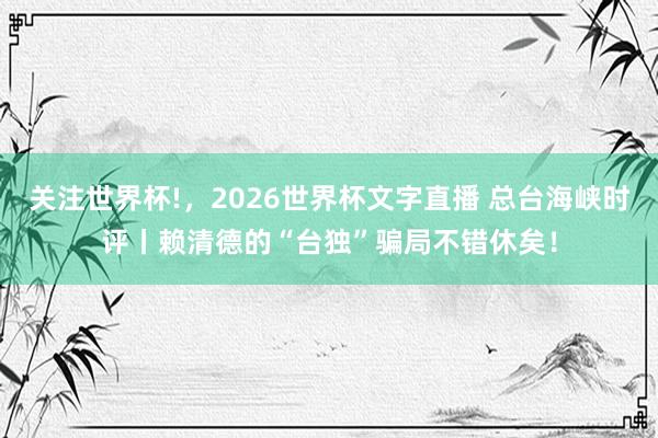关注世界杯!,2026世界杯文字直播 总台海峡时评丨赖清德的“台独”骗局不错休矣!