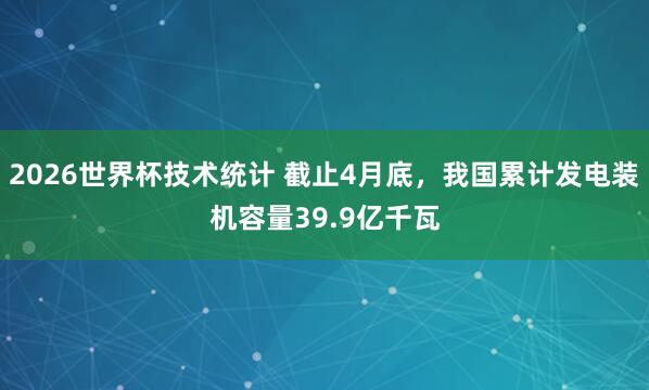2026世界杯技术统计 截止4月底,我国累计发电装机容量39.9亿千瓦