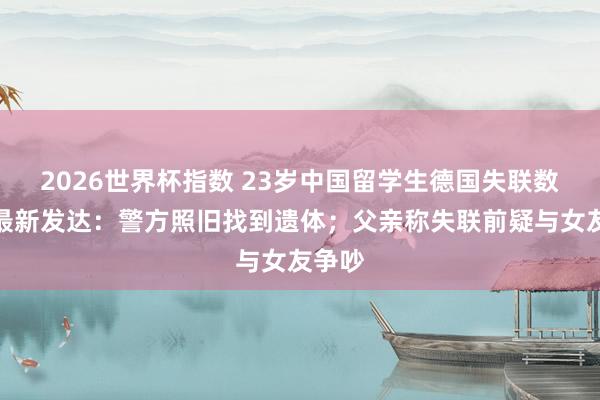 2026世界杯指数 23岁中国留学生德国失联数日,最新发达:警方照旧找到遗体;父亲称失联前疑与女友争吵