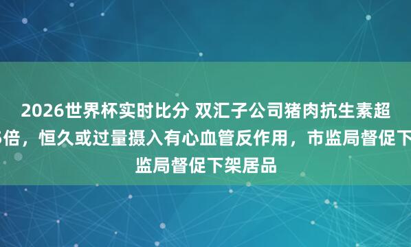 2026世界杯实时比分 双汇子公司猪肉抗生素超标37.5倍,恒久或过量摄入有心血管反作用,市监局督促下架居品