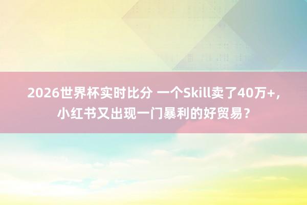 2026世界杯实时比分 一个Skill卖了40万+,小红书又出现一门暴利的好贸易?