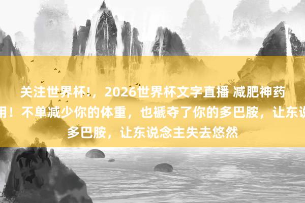 关注世界杯!,2026世界杯文字直播 减肥神药存在巨大反作用!不单减少你的体重,也褫夺了你的多巴胺,让东说念主失去悠然