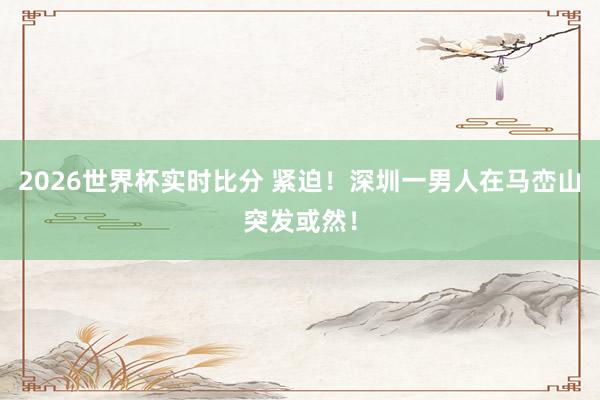 2026世界杯实时比分 紧迫！深圳一男人在马峦山突发或然！