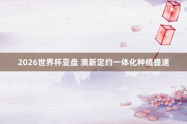 2026世界杯亚盘 澳新定约一体化种植提速