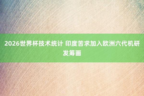 2026世界杯技术统计 印度苦求加入欧洲六代机研发筹画