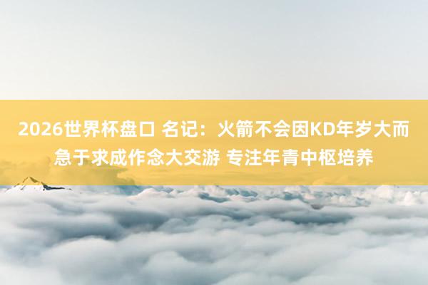 2026世界杯盘口 名记:火箭不会因KD年岁大而急于求成作念大交游 专注年青中枢培养