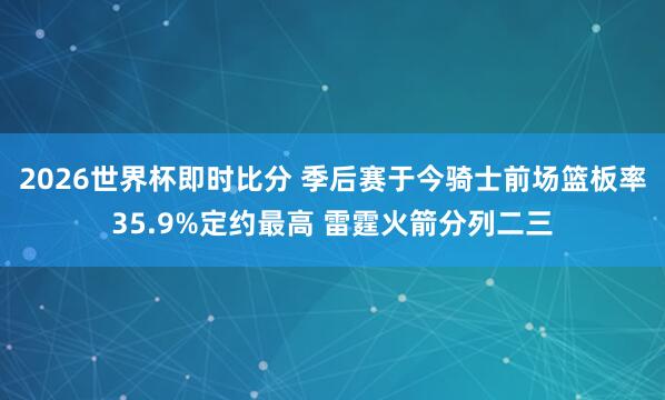 2026世界杯即时比分 季后赛于今骑士前场篮板率35.9%定约最高 雷霆火箭分列二三