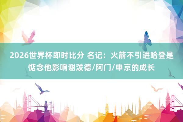 2026世界杯即时比分 名记:火箭不引进哈登是惦念他影响谢泼德/阿门/申京的成长