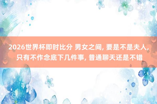 2026世界杯即时比分 男女之间, 要是不是夫人, 只有不作念底下几件事, 普通聊天还是不错