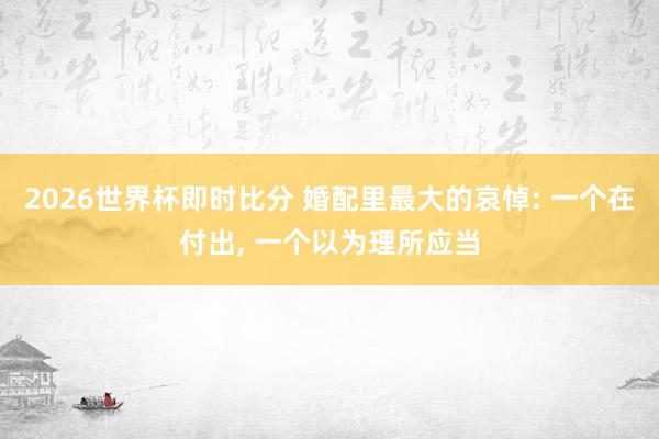 2026世界杯即时比分 婚配里最大的哀悼: 一个在付出, 一个以为理所应当