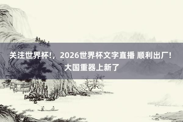 关注世界杯!,2026世界杯文字直播 顺利出厂! 大国重器上新了