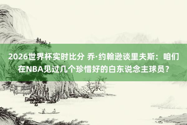 2026世界杯实时比分 乔·约翰逊谈里夫斯:咱们在NBA见过几个珍惜好的白东说念主球员?