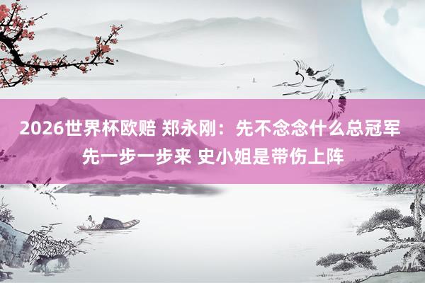 2026世界杯欧赔 郑永刚:先不念念什么总冠军 先一步一步来 史小姐是带伤上阵