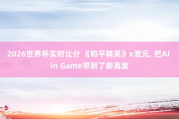 2026世界杯实时比分 《和平精英》x混元， 把AI in Game带到了新高度