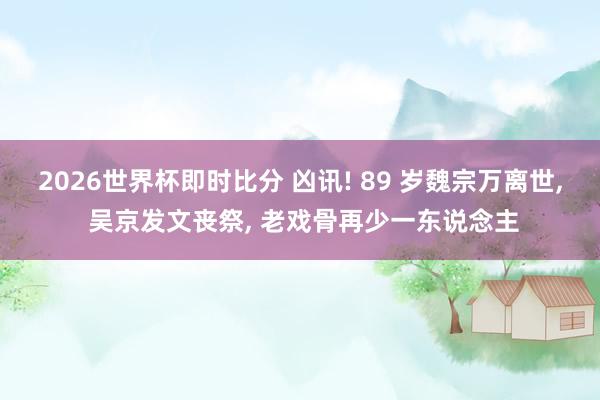 2026世界杯即时比分 凶讯! 89 岁魏宗万离世, 吴京发文丧祭, 老戏骨再少一东说念主