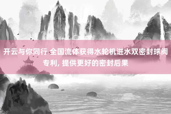 开云与你同行 全国流体获得水轮机进水双密封球阀专利, 提供更好的密封后果
