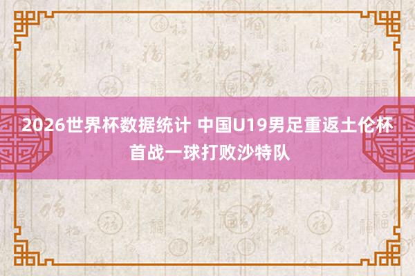 2026世界杯数据统计 中国U19男足重返土伦杯 首战一球打败沙特队