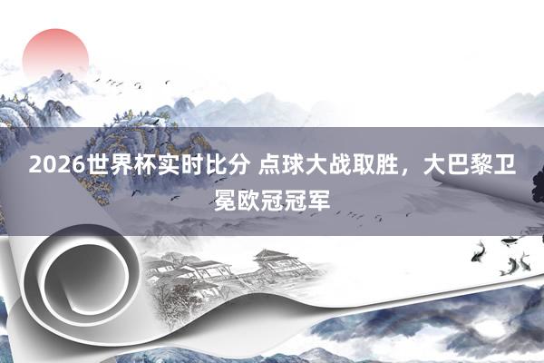 2026世界杯实时比分 点球大战取胜，大巴黎卫冕欧冠冠军