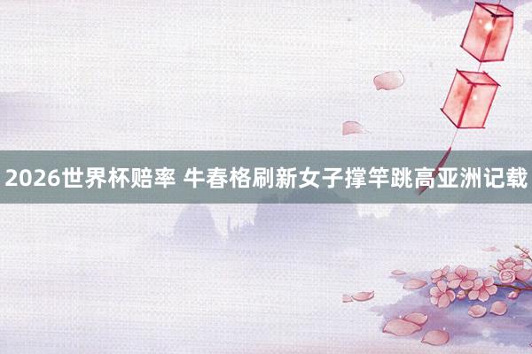 2026世界杯赔率 牛春格刷新女子撑竿跳高亚洲记载
