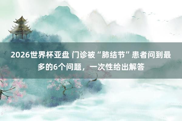 2026世界杯亚盘 门诊被“肺结节”患者问到最多的6个问题,一次性给出解答