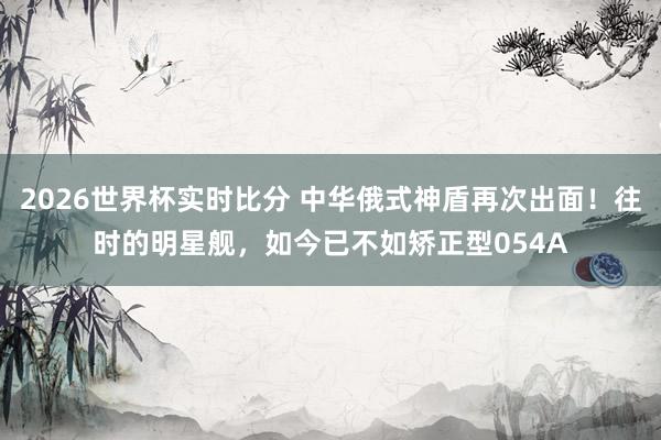 2026世界杯实时比分 中华俄式神盾再次出面!往时的明星舰,如今已不如矫正型054A