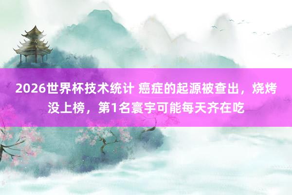 2026世界杯技术统计 癌症的起源被查出,烧烤没上榜,第1名寰宇可能每天齐在吃