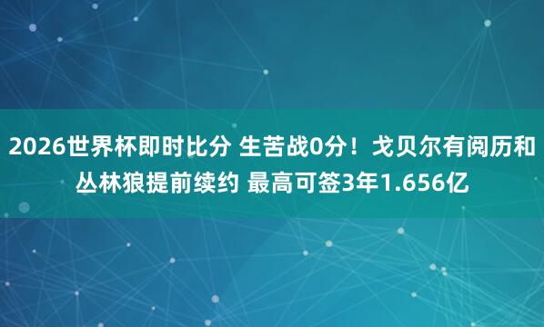2026世界杯即时比分 生苦战0分！戈贝尔有阅历和丛林狼提前续约 最高可签3年1.656亿
