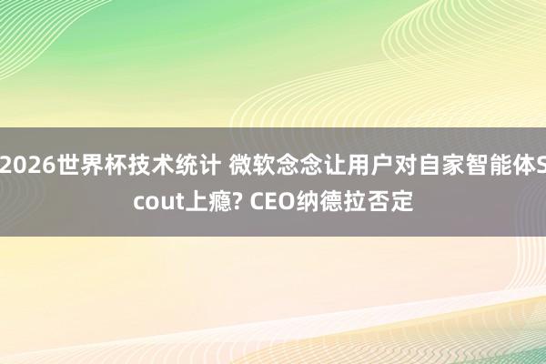 2026世界杯技术统计 微软念念让用户对自家智能体Scout上瘾? CEO纳德拉否定