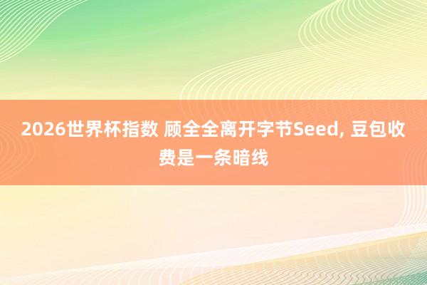 2026世界杯指数 顾全全离开字节Seed, 豆包收费是一条暗线