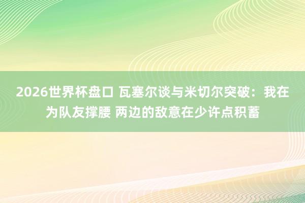 2026世界杯盘口 瓦塞尔谈与米切尔突破:我在为队友撑腰 两边的敌意在少许点积蓄