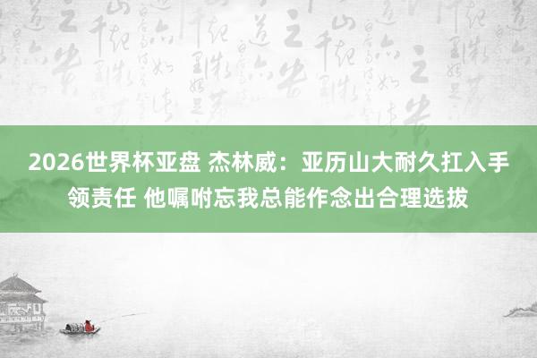 2026世界杯亚盘 杰林威:亚历山大耐久扛入手领责任 他嘱咐忘我总能作念出合理选拔